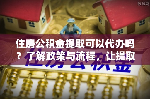 莆田住房公积金提取可以代办吗？了解政策与流程，让提取更便捷