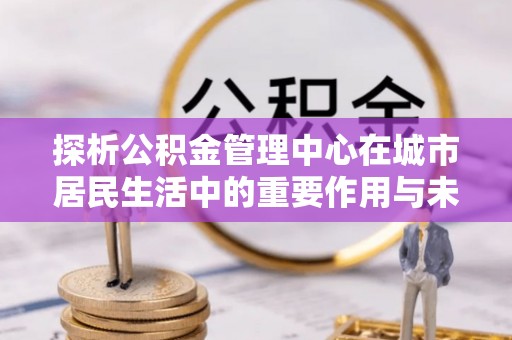 莆田探析公积金管理中心在城市居民生活中的重要作用与未来发展趋势