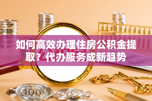 莆田如何高效办理住房公积金提取？代办服务成新趋势