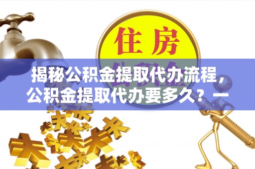莆田揭秘公积金提取代办流程，公积金提取代办要多久？一文读懂