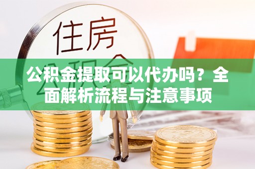 莆田公积金提取可以代办吗？全面解析流程与注意事项