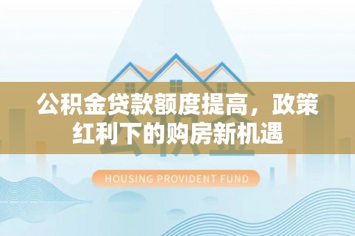 莆田公积金贷款额度提高，政策红利下的购房新机遇