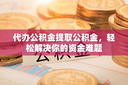 莆田代办公积金提取公积金，轻松解决你的资金难题