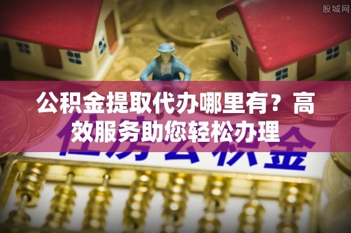 莆田公积金提取代办哪里有？高效服务助您轻松办理