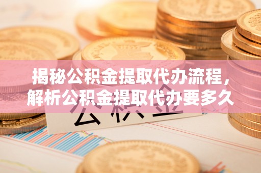 莆田揭秘公积金提取代办流程，解析公积金提取代办要多久的真相