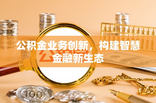 莆田公积金业务创新，构建智慧金融新生态