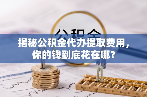 莆田揭秘公积金代办提取费用，你的钱到底花在哪？