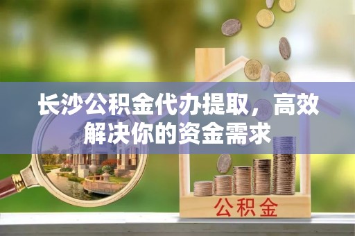 莆田长沙公积金代办提取，高效解决你的资金需求