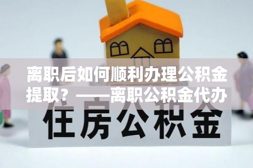 莆田离职后如何顺利办理公积金提取？——离职公积金代办提取全攻略