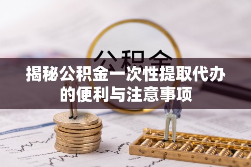 莆田揭秘公积金一次性提取代办的便利与注意事项
