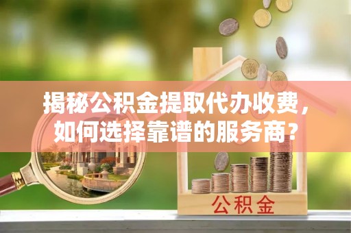 莆田揭秘公积金提取代办收费，如何选择靠谱的服务商？