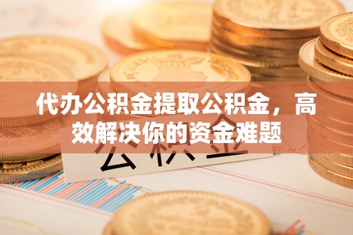 莆田代办公积金提取公积金，高效解决你的资金难题