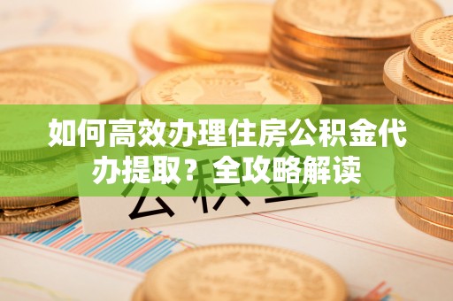 莆田如何高效办理住房公积金代办提取？全攻略解读