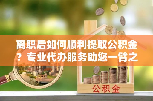 莆田离职后如何顺利提取公积金？专业代办服务助您一臂之力