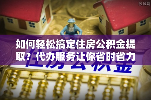 莆田如何轻松搞定住房公积金提取？代办服务让你省时省力