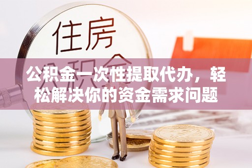 莆田公积金一次性提取代办，轻松解决你的资金需求问题