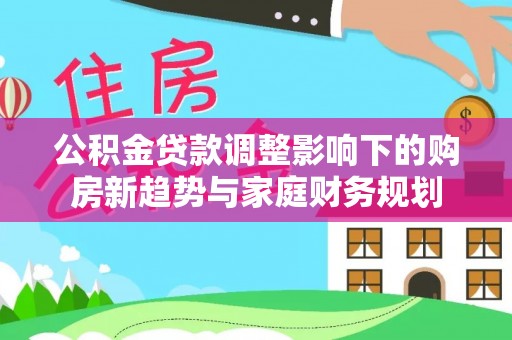 莆田公积金贷款调整影响下的购房新趋势与家庭财务规划
