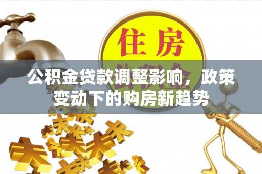 莆田公积金贷款调整影响，政策变动下的购房新趋势