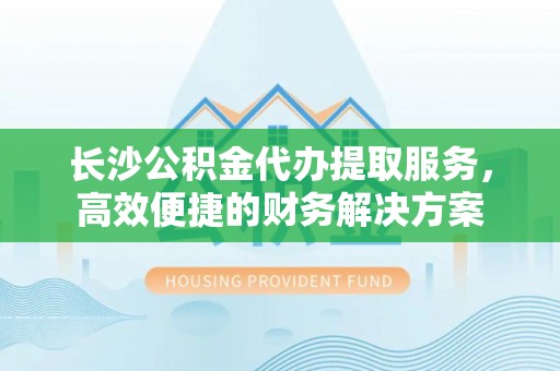 莆田长沙公积金代办提取服务，高效便捷的财务解决方案
