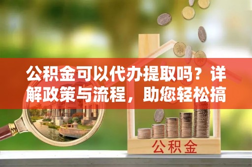 莆田公积金可以代办提取吗？详解政策与流程，助您轻松搞定！