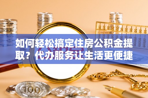 莆田如何轻松搞定住房公积金提取？代办服务让生活更便捷