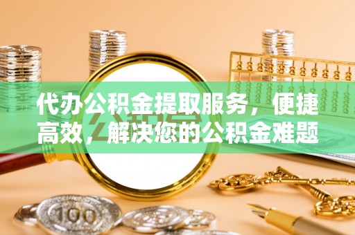 莆田代办公积金提取服务，便捷高效，解决您的公积金难题