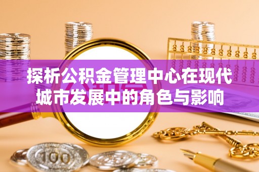 莆田探析公积金管理中心在现代城市发展中的角色与影响