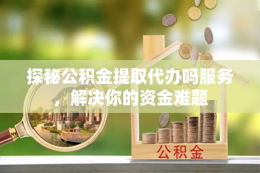 莆田探秘公积金提取代办吗服务，解决你的资金难题
