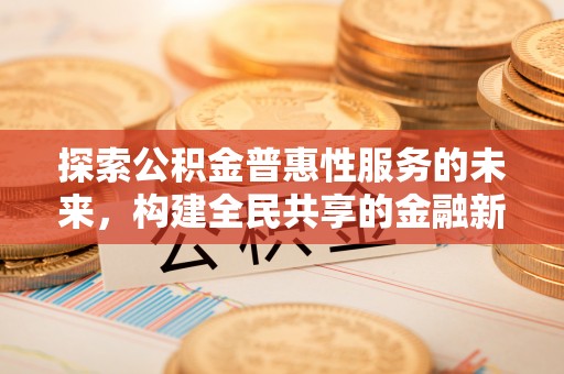 莆田探索公积金普惠性服务的未来，构建全民共享的金融新生态