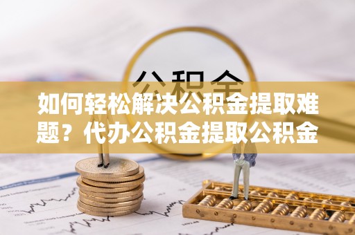 莆田如何轻松解决公积金提取难题？代办公积金提取公积金服务详解