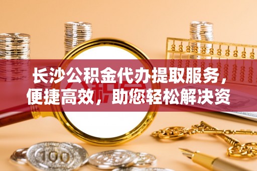 莆田长沙公积金代办提取服务，便捷高效，助您轻松解决资金需求