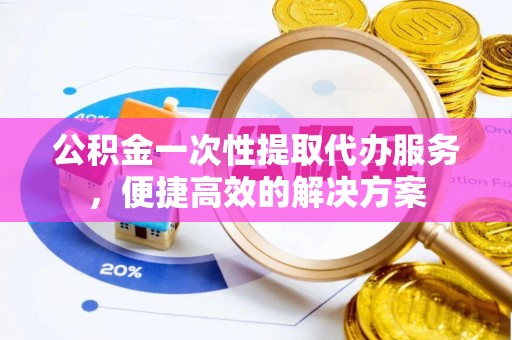 莆田公积金一次性提取代办服务，便捷高效的解决方案