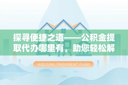 莆田探寻便捷之道——公积金提取代办哪里有，助您轻松解决资金难题