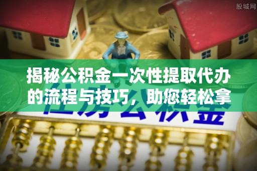 莆田揭秘公积金一次性提取代办的流程与技巧，助您轻松拿钱！