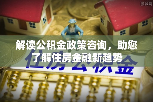莆田解读公积金政策咨询，助您了解住房金融新趋势