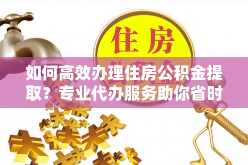 莆田如何高效办理住房公积金提取？专业代办服务助你省时省力