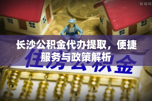 莆田长沙公积金代办提取，便捷服务与政策解析