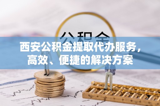 莆田西安公积金提取代办服务，高效、便捷的解决方案