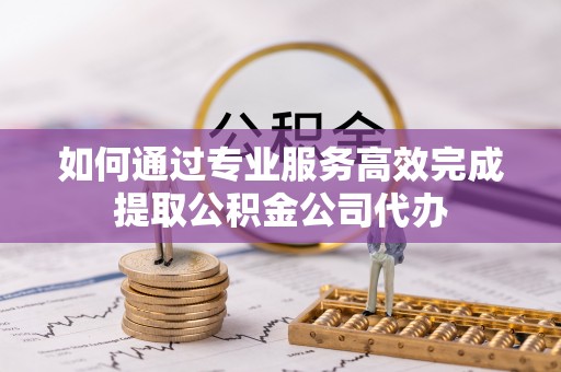 莆田如何通过专业服务高效完成提取公积金公司代办