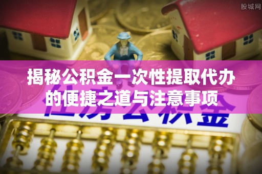 莆田揭秘公积金一次性提取代办的便捷之道与注意事项
