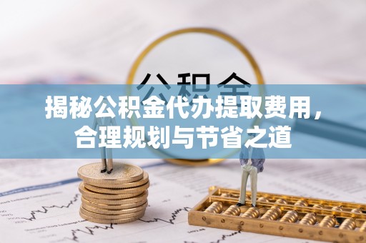 莆田揭秘公积金代办提取费用，合理规划与节省之道