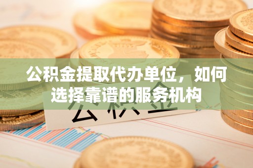 莆田公积金提取代办单位，如何选择靠谱的服务机构