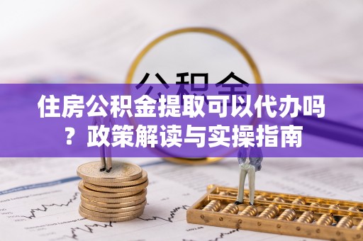 莆田住房公积金提取可以代办吗？政策解读与实操指南