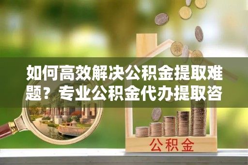 莆田如何高效解决公积金提取难题？专业公积金代办提取咨询服务来助力