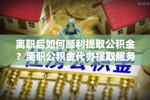 莆田离职后如何顺利提取公积金？离职公积金代办提取服务来帮忙