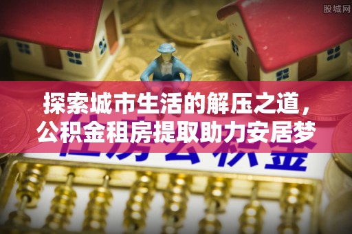 莆田探索城市生活的解压之道，公积金租房提取助力安居梦想
