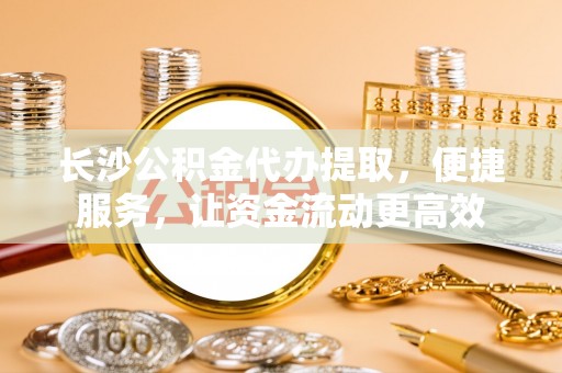 莆田长沙公积金代办提取，便捷服务，让资金流动更高效